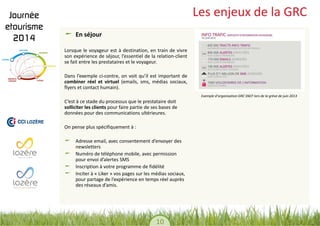 10 
Les enjeux de la GRC En séjour 
Lorsque le voyageur est à destination, en train de vivre son expérience de séjour, l’essentiel de la relation-client se fait entre les prestataires et le voyageur. 
Dans l’exemple ci-contre, on voit qu’il est important de combiner réel et virtuel (emails, sms, médias sociaux, flyers et contact humain). 
C’est à ce stade du processus que le prestataire doit solliciter les clients pour faire partie de ses bases de données pour des communications ultérieures. 
On pense plus spécifiquement à : 
Adresse email, avec consentement d’envoyer des newsletters Numéro de téléphone mobile, avec permission pour envoi d’alertes SMS Inscription à votre programme de fidélité Inciter à « Liker » vos pages sur les médias sociaux, pour partage de l’expérience en temps réel auprès des réseaux d’amis. 
Exemple d’organisation GRC SNCF lors de la grève de juin 2013  