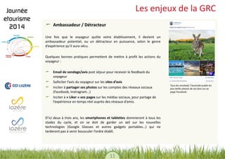 11 
Les enjeux de la GRC Ambassadeur / Détracteur 
Une fois que le voyageur quitte votre établissement, il devient un ambassadeur potentiel, ou un détracteur en puissance, selon le genre d’expérience qu’il aura vécu. 
Quelques bonnes pratiques permettent de mettre à profit les actions du voyageur : 
Email de sondage/avis post séjour pour recevoir le feedback du voyageur Solliciter l’avis du voyageur sur les sites d’avis Inciter à partager ses photos sur les comptes des réseaux sociaux (Facebook, Instragram…) Inciter à « Liker » vos pages sur les médias sociaux, pour partage de l’expérience en temps réel auprès des réseaux d’amis. 
D’ici deux à trois ans, les smartphones et tablettes domineront à tous les stades du cycle, et on se doit de garder un oeil sur les nouvelles technologies (Google Glasses et autres gadgets portables…) qui ne tarderont pas à venir bousculer l’ordre établi. 
Tous les vendredi, l’Australie publie les plus belles photos de ses fans sur sa page Facebook.  