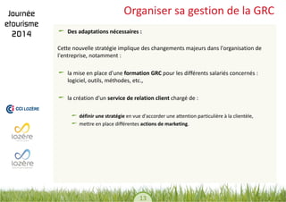 13 
Organiser sa gestion de la GRC Des adaptations nécessaires : 
Cette nouvelle stratégie implique des changements majeurs dans l'organisation de l'entreprise, notamment : 
la mise en place d'une formation GRC pour les différents salariés concernés : logiciel, outils, méthodes, etc., la création d'un service de relation client chargé de : 
définir une stratégie en vue d'accorder une attention particulière à la clientèle, mettre en place différentes actions de marketing. 
 