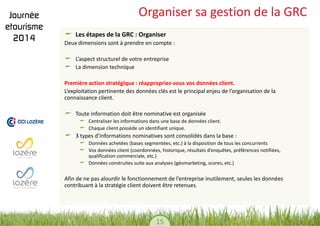 15 
Organiser sa gestion de la GRC Les étapes de la GRC : Organiser 
Deux dimensions sont à prendre en compte : 
L’aspect structurel de votre entreprise La dimension technique 
Première action stratégique : réappropriez-vous vos données client. 
L’exploitation pertinente des données clés est le principal enjeu de l’organisation de la connaissance client. 
Toute information doit être nominative est organisée Centraliser les informations dans une base de données client. Chaque client possède un identifiant unique. 3 types d’informations nominatives sont consolidés dans la base : Données achetées (bases segmentées, etc.) à la disposition de tous les concurrents Vos données client (coordonnées, historique, résultats d’enquêtes, préférences notifiées, qualification commerciale, etc.) Données construites suite aux analyses (géomarketing, scores, etc.) 
Afin de ne pas alourdir le fonctionnement de l’entreprise inutilement, seules les données contribuant à la stratégie client doivent être retenues. 
 