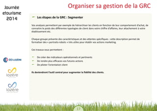 17 
Organiser sa gestion de la GRC Les étapes de la GRC : Segmenter 
Vos analyses permettent par exemple de hiérarchiser les clients en fonction de leur comportement d’achat, de connaitre le poids des différentes typologies de client dans votre chiffre d’affaires, leur attachement à votre établissement etc. 
Chaque groupe présente des caractéristiques et des attentes spécifiques : cette description permet de formaliser des « portraits-robots » très utiles pour établir vos actions marketing. 
Ces travaux vous permettent : 
De créer des indicateurs opérationnels et pertinents De rendre plus efficaces vos futures actions De piloter l’orientation client 
Ils deviendront l’outil central pour augmenter la fidélité des clients.  