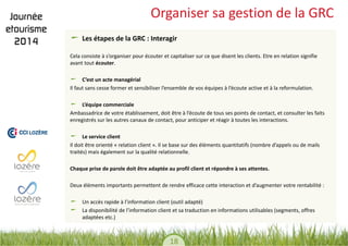 18 
Organiser sa gestion de la GRC Les étapes de la GRC : Interagir 
Cela consiste à s’organiser pour écouter et capitaliser sur ce que disent les clients. Etre en relation signifie avant tout écouter. 
C’est un acte managérial 
Il faut sans cesse former et sensibiliser l’ensemble de vos équipes à l’écoute active et à la reformulation. 
L’équipe commerciale 
Ambassadrice de votre établissement, doit être à l’écoute de tous ses points de contact, et consulter les faits enregistrés sur les autres canaux de contact, pour anticiper et réagir à toutes les interactions. 
Le service client 
Il doit être orienté « relation client ». Il se base sur des éléments quantitatifs (nombre d’appels ou de mails traités) mais également sur la qualité relationnelle. 
Chaque prise de parole doit être adaptée au profil client et répondre à ses attentes. 
Deux éléments importants permettent de rendre efficace cette interaction et d’augmenter votre rentabilité : 
Un accès rapide à l’information client (outil adapté) La disponibilité de l’information client et sa traduction en informations utilisables (segments, offres adaptées etc.)  