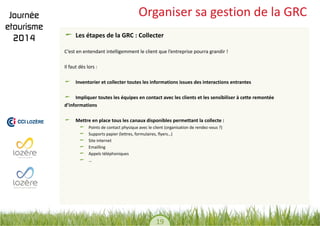 19 
Organiser sa gestion de la GRC Les étapes de la GRC : Collecter 
C’est en entendant intelligemment le client que l’entreprise pourra grandir ! 
Il faut dès lors : 
Inventorier et collecter toutes les informations issues des interactions entrantes Impliquer toutes les équipes en contact avec les clients et les sensibiliser à cette remontée 
d’informations Mettre en place tous les canaux disponibles permettant la collecte : Points de contact physique avec le client (organisation de rendez-vous ?) Supports papier (lettres, formulaires, flyers…) Site internet Emailling Appels téléphoniques …  