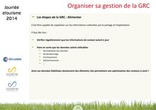 20 
Organiser sa gestion de la GRC Les étapes de la GRC : Alimenter 
C’est être capable de capitaliser sur les informations collectées par le partage et l’exploitation. 
Il faut dès lors : 
Vérifier régulièrement que les informations de contact soient à jour Faire en sorte que les données soient utilisables Normalisation des données Dé-doublonnage Enrichissement Rafraichissement … 
Ainsi ses données fiabilisées deviennent des éléments clés permettant une optimisation des contacts à venir !  