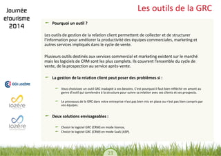 23 
Les outils de la GRC Pourquoi un outil ? 
Les outils de gestion de la relation client permettent de collecter et de structurer l’information pour améliorer la productivité des équipes commerciales, marketing et autres services impliqués dans le cycle de vente. 
Plusieurs outils destinés aux services commercial et marketing existent sur le marché mais les logiciels de CRM sont les plus complets. Ils couvrent l’ensemble du cycle de vente, de la prospection au service après-vente. La gestion de la relation client peut poser des problèmes si : Vous choisissez un outil GRC inadapté à vos besoins. C'est pourquoi il faut bien réfléchir en amont au genre d'outil qui conviendra à la structure pour suivre sa relation avec ses clients et ses prospects. Le processus de la GRC dans votre entreprise n’est pas bien mis en place ou n’est pas bien compris par vos équipes. Deux solutions envisageables : Choisir le logiciel GRC (CRM) en mode licence, Choisir le logiciel GRC (CRM) en mode SaaS (ASP). 
 