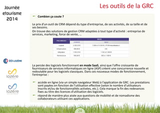 24 
Les outils de la GRC Combien ça coute ? 
Le prix d'un outil de CRM dépend du type d'entreprise, de ses activités, de sa taille et de ses besoins. 
On trouve des solutions de gestion CRM adaptées à tout type d'activité : entreprise de services, marketing, force de vente, … 
La percée des logiciels fonctionnant en mode SaaS, ainsi que l'offre croissante de fournisseurs de services informatiques en ligne (ASP) créent une concurrence nouvelle et redoutable pour les logiciels classiques. Dans ces nouveaux modes de fonctionnement, l’entreprise : 
accède en ligne (via un simple navigateur Web) à l'application de GRC. Les prestations sont payées en fonction de l’utilisation effective (selon le nombre d’utilisateurs inscrits et/ou de fonctionnalités activées, etc.). Cela marque la fin des redevances fixes au titre des licences d'utilisation des logiciels. répond de manière plus aisée aux questions de mobilité et de nomadisme des collaborateurs utilisant ces applications. 
 