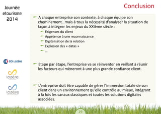 29 
Conclusion A chaque entreprise son contexte, à chaque équipe son cheminement…mais à tous la nécessité d’analyser la situation de façon à intégrer les enjeux du XXIème siècle : Exigences du client Appétence à une reconnaissance Digitalisation de la relation Explosion des « datas » … 
Etape par étape, l’entreprise va se réinventer en veillant à réunir les facteurs qui mèneront à une plus grande confiance client. L’entreprise doit être capable de gérer l’immersion totale de son client dans un environnement qu’elle contrôle au mieux, intégrant à la fois les canaux classiques et toutes les solutions digitales associées. 
 