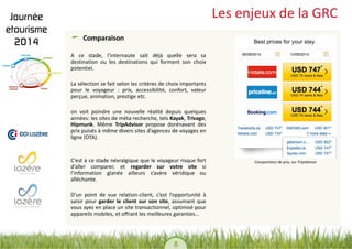 8 
Les enjeux de la GRC Comparaison 
A ce stade, l’internaute sait déjà quelle sera sa destination ou les destinations qui forment son choix potentiel. 
La sélection se fait selon les critères de choix importants pour le voyageur : prix, accessibilité, confort, valeur perçue, animation, prestige etc. 
on voit poindre une nouvelle réalité depuis quelques années: les sites de méta-recherche, tels Kayak, Trivago, Hipmunk. Même TripAdvisor propose dorénavant des prix puisés à même divers sites d’agences de voyages en ligne (OTA). 
C’est à ce stade névralgique que le voyageur risque fort d’aller comparer, et regarder sur votre site si l’information glanée ailleurs s’avère véridique ou alléchante. 
D’un point de vue relation-client, c’est l’opportunité à saisir pour garder le client sur son site, assumant que vous ayez en place un site transactionnel, optimisé pour appareils mobiles, et offrant les meilleures garanties… 
Comparateur de prix, sur TripAdvisor  