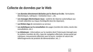 Collecte de données par le Web
• Les données directement déclarées par le client sur le site : formulaires
électroniques, rubriques « Contactez-nous », etc.
• Les messages électroniques reçus : système de réponse automatique aux
e-mails (attention au risque d’ambiguïté dans les réponses).
• Les fichiers logs de connexions au serveur.
• Les statistiques sur la consultation des pages (nombre de visites, durée des
consultations, etc.).
• Le clickstream : informations sur la manière dont l’internaute interagit avec
le contenu (nombre de clics, type de navigation effectuée, temps passé par
rubriques, mouvements effectués avec la souris, nombre et nature des
téléchargements de produits de démonstration, etc., )
 