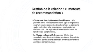 Gestion de la relation : « moteurs
de recommandation »
• L’espace de description centrée utilisateur : « le
portrait robot » du consommateur type d’un produit
ou d’un service donné (sa tranche d’âge, sa catégorie
socioprofessionnelle, ses revenus, ses habitudes
d’achats, etc.). Le logiciel calculera les distances en
fonction de ce référentiel.
• Le filtrage collaboratif : le système décèle des
associations et des corrélations au niveau des achats
effectués par les clients et établi dynamiquement des
profils de consommateur.
 