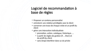 Logiciel de recommandation à
base de règles
• Proposer un contenu personnalisé
• entretenir une relation privilégiée avec le client
• conserver une trace de chaque visite et un profil du
client
• gérer une interaction individualisée
• promotion, action, catalogue, historique, ...
• à partir de règles de gestion (if … then) et
du profil du client
• sans (trop) interférer dans sa vie privée
 