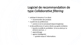 Logiciel de recommandation de
type Collaborative filtering
• anticiper le besoins d ’un client
• recommander des produits
• à partir de ses préférences
• comme si on le connaissait depuis longtemps
• et des préférences d ’autres clients aux goûts similaires
• bouche à oreille & corrélation (si tu as aimé ça, tu
aimeras aussi ça …)
• apprentissage
• agents (intelligents)
• grande masse d ’informations
 