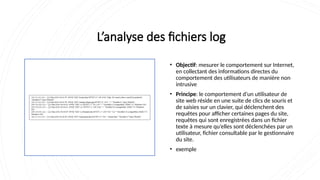 L’analyse des fichiers log
• Objectif: mesurer le comportement sur Internet,
en collectant des informations directes du
comportement des utilisateurs de manière non
intrusive
• Principe: le comportement d’un utilisateur de
site web réside en une suite de clics de souris et
de saisies sur un clavier, qui déclenchent des
requêtes pour afficher certaines pages du site,
requêtes qui sont enregistrées dans un fichier
texte à mesure qu’elles sont déclenchées par un
utilisateur, fichier consultable par le gestionnaire
du site.
• exemple
 