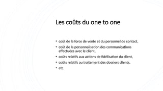 Les coûts du one to one
• coût de la force de vente et du personnel de contact,
• coût de la personnalisation des communications
effectuées avec le client,
• coûts relatifs aux actions de fidélisation du client,
• coûts relatifs au traitement des dossiers clients,
• etc.
 