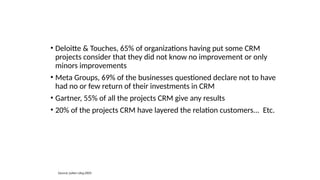 • Deloitte & Touches, 65% of organizations having put some CRM
projects consider that they did not know no improvement or only
minors improvements
• Meta Groups, 69% of the businesses questioned declare not to have
had no or few return of their investments in CRM
• Gartner, 55% of all the projects CRM give any results
• 20% of the projects CRM have layered the relation customers... Etc.
Source: Julien Lévy,2003
 
