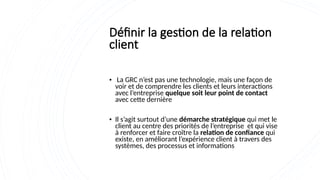 Définir la gestion de la relation
client
• La GRC n’est pas une technologie, mais une façon de
voir et de comprendre les clients et leurs interactions
avec l’entreprise quelque soit leur point de contact
avec cette dernière
• Il s’agit surtout d’une démarche stratégique qui met le
client au centre des priorités de l’entreprise et qui vise
à renforcer et faire croître la relation de confiance qui
existe, en améliorant l’expérience client à travers des
systèmes, des processus et informations
 