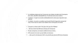 • Le marketing relationnel vise à construire une relation durable entre l’entreprise
et le client, identifié individuellement. Il s’articule autour de 2 notions :
• l’individu : il s’agit de connaître individuellement le client pour répondre à ses
attentes
• la relation : la vente ne constitue que le point final de l’approche commercial
mais s’inscrit dans le cadre d’une relation entre l’entreprise et le client.
• Conquérir un client coûte 5 fois plus cher que de le fidéliser
• - 20% des clients font 80% des richesses de l’entreprise
• 9% des entreprises connaissent réellement leurs clients
• 59% avouent n’en avoir qu’une faible connaissance
• … alors que la connaissance client une priorité pour plus de 90% des entreprises
 