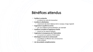 Bénéfices attendus
• Faciliter la recherche
• et réduire les coûts de transaction
• Accélérer la distribution
• notamment des biens digitaux (écrit, musique, image, logiciel)
• Augmenter la qualité du service
• par une meilleure personnalisation, par exemple
• Améliorer la facilité et l’expérience d’achat
• jouant sur les aspects ludiques
• Augmenter la transparence de l’information
• en ouvrant son système d’information
• Développer le sens de la communauté
• et améliorer la diffusion des connaissances
et les contacts
• Lier des produits complémentaires
 