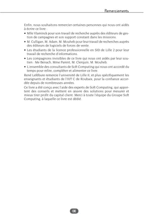 Remerciements
IX
Enfin, nous souhaitons remercier certaines personnes qui nous ont aidés
à écrire ce livre :
• Mlle Vlaminck pour son travail de recherche auprès des éditeurs de ges-
tion de campagnes et son support constant dans les missions.
• M. Culligan, M. Adam, M. Mouheb pour leur travail de recherches auprès
des éditeurs de logiciels de forces de vente.
• Les étudiants de la licence professionnelle en SID de Lille 2 pour leur
travail de recherche d’informations.
• Les compagnons invisibles de ce livre qui nous ont aidés par leur sou-
tien : Me Benach, Mme Parent, M. Clerquin, M. Mouheb.
• L’ensemble des consultants de Soft Computing qui nous ont accordé du
temps pour relire, compléter et alimenter ce livre.
René Lefébure remercie l’université de Lille II, et plus spécifiquement les
enseignants et étudiants de l’IUT C de Roubaix, pour la confiance accor-
dée depuis de nombreuses années.
Ce livre a été conçu avec l’aide des experts de Soft Computing, qui appor-
tent des conseils et mettent en œuvre des solutions pour mesurer et
mieux tirer profit du capital client. Merci à toute l’équipe du Groupe Soft
Computing, à laquelle ce livre est dédié.
 