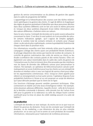 Chapitre 3 – Collecte et traitement des données : le data warehouse
77
gestion du service consommateur ou du plateau de gestion des appels
dans le cadre du programme de fidélité.
L’appareillage et la hiérarchisation des sources sont des tâches relative-
ment spécifiques à la gestion des clients. Il s’agit de définir et d’appliquer
des règles de gestion permettant d’identifier que deux personnes décrites
dans deux systèmes différents sont en fait une seule et même personne
et, lorsque ces deux systèmes disposent d’une même information avec
des valeurs différentes, d’arbitrer entre ces valeurs.
Dans le sens inverse, l’entrepôt de données est la seule source exhaustive
concernant le client. C’est donc le seul endroit où il est possible de calcu-
ler certains indicateurs agrégés : qu’il s’agisse de simples agrégats,
comme le nombre total de contacts entrants et sortants pour chaque
client, ou de calculs plus sophistiqués, comme la probabilité d’attrition de
chaque client dans le prochain mois.
Ces informations nouvelles sont bien entendu utiles pour la gestion de
campagnes (ciblage des clients ayant une probabilité élevée d’attrition),
le pilotage (répartition des ventes par tranche de nombre de contacts), le
contrôle de gestion (valorisation des coûts de service au client) ou les
études (corrélation des contacts passés et des ventes futures). Elles ont
également une valeur inestimable dans le cadre des outils de gestion de
l’interaction avec le client et doivent donc être poussées par des interfaces
vers les bases de données des différents canaux pour personnaliser la
relation. Par exemple, un opérateur de télécommunication calcule systé-
matiquement un score d’attrition pour tous les clients sur son entrepôt de
données et interface celui-ci avec son logiciel de service client pour adap-
ter les argumentaires commerciaux. Ainsi, lorsqu’un client appelle pour
obtenir un renseignement ou tout autre service, l’opérateur dispose d’une
probabilité d’attrition à l’écran et se voit proposer un script de rétention
qu’il peut dérouler pendant que le client est en ligne.
Ces fonctions d’échange peuvent sembler purement techniques. Elles
contiennent en réalité une forte dose d’intelligence métier. Par exemple,
entre plusieurs adresses différentes, laquelle choisir : celle de la livraison
de la dernière commande à distance, celle donnée lors de l’achat d’une
télé pour la garantie et la redevance ou celle du chèque fourni comme
justificatif pour la mise en place du crédit revolving associé à la carte de
fidélité ?
La production
L’entrepôt de données se veut statique, du moins est-ce ce que nous en
disent les gourous du domaine. Force est de constater que l’entrepôt de
données, vu du marketing, a une dimension de plus en plus orientée
production, en ce sens qu’il est le centre où sont produites de nouvelles
informations, nécessaires pour l’exécution de nombreux processus.
 