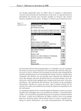 Partie I – Définition et périmètre du CRM
78
Les études présentées plus en détail dans le chapitre 4 aboutissent
souvent à des formules de classification ou de score. Il s’agit de fonctions
permettant de calculer une nouvelle variable en fonction des valeurs
d’autres variables sur le client ; la figure 3-3 illustre une formule de score.
Ces formules doivent être programmées sur l’entrepôt, qui est la plupart
du temps la seule source disposant de l’ensemble des données nécessai-
res pour ce calcul. Il devient ainsi possible de calculer cette probabilité de
manière systématique et sur l’ensemble des clients. De plus, stockée dans
l’entrepôt, elle devient une clé possible pour effectuer des tableaux de
bord, des ciblages, des tests de performance ou d’autres études, qui vien-
nent ainsi s’ajouter à des agrégats plus simples mais tout aussi, voire plus
prolifiques : des indicateurs de moyennes, de sommes ou de comptages
directement calculés au niveau du client, dans l’optique d’éviter de les
calculer à la volée, pour améliorer les temps de réponse et simplifier la vie
de l’utilisateur.
Le marketing opérationnel s’entend traditionnellement comme un moyen
de gérer des campagnes que nous qualifierons de batch. L’informatisation
aidant, il est aujourd’hui possible de passer à une gestion événementielle
du client : à partir de la définition de règles comme l’envoi d’un welcome
pack trois semaines après l’abonnement sauf si le client a appelé entre-
temps le service réclamation. Les outils d’automatisation du marketing
Figure 3-3 :
Exemple de score
 
