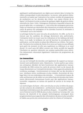 Partie I – Définition et périmètre du CRM
80
appliquent systématiquement ces règles pour extraire dans le temps les
cibles correspondant à cette description. Là encore, cette gestion événe-
mentielle se traduit par l’exécution d’un certain nombre de programmes
de production sur les données des clients. Les copies d’écran de la
figure 3-4 illustrent la mise en place de quelques règles de gestion événe-
mentielle du client. Enfin, l’émergence d’Internet a exacerbé le besoin de
pouvoir gérer des « e-campaigns », c’est-à-dire des campagnes personna-
lisées sur Internet qui nécessitent des interactions en temps réel entre les
outils de gestion de campagnes et les données fournies et restituées à
l’utilisateur sur le site Internet.
Le pilotage évolue lui aussi vers plus de production. En effet, au fur et à
mesure que les systèmes de pilotage deviennent plus performants,
l’entreprise tend à se noyer sous les indicateurs et les tableaux de bord.
Donc, à ce stade, la tendance est soit de favoriser la consultation à la
publication, soit de mettre en place des diffusions sur critères. Par exem-
ple, l’évolution du nombre de clients d’un mois sur l’autre ne sera diffusée
qu’à partir du moment où elle sera supérieure ou inférieure à un seuil
donné. Ce seuil aura été défini comme une limite au-delà de laquelle
l’évolution en question nécessite une analyse particulière pour action.
Ces mécanismes nécessitent également l’exécution de programmes de
production.
Les transactions
Les cas où l’entrepôt de données sert également de support au transac-
tionnel sont extrêmement rares. Néanmoins, il arrive parfois que certai-
nes entreprises décident de faire fonctionner des applications transac-
tionnelles de CRM comme les outils de services client ou de mesure de
risque directement sur l’entrepôt de données. Cette approche présente de
nombreux avantages : fonctionnement en temps réel sur des données à
jour, interfaces moins nombreuses et plus simples, économies de stoc-
kage liées à la non-redondance des données… L’inconvénient majeur de
cette architecture est de mêler sur une même base de données des traite-
ments décisionnels transversaux lourds avec des applications transac-
tionnelles, exigeantes en termes de qualité de service et de temps de
réponse.
Les technologies évoluent ; elles sont de plus en plus à même de propo-
ser des solutions de cohabitation : architectures massivement parallèles,
clustering et redondance pure des systèmes disques… En parallèle, l’explo-
sion d’Internet rend le CRM de plus en plus orienté sur le temps réel. Les
besoins de réactivité et les progrès technologiques convergent donc
progressivement pour apporter des informations de plus en plus actuelles
et fiables aux points de communication entre les clients et l’entreprise.
 