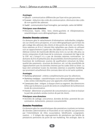 Partie I – Définition et périmètre du CRM
82
Avantages
• Efficacité : communication différenciée par foyer et/ou par personne.
• Économie : réduction des coûts de communication, diminution des coûts
de non-qualité des adresses.
• Qualité : communication foyer homogène, par exemple, cartes de fidélité.
Principaux sous-domaines
• Personnes, foyers, rôles, liens clients-guichets et rôle/prestations,
caractéristiques socio-démographiques, adresses.
Domaine Données externes
Ce domaine gère le rattachement d’informations individuelles (mégaba-
ses sur clients et/ou prospects), et socio-démographiques par le biais du
géo-codage des adresses des clients et des points de vente. Les informa-
tions externes en B to C doivent être rattachées aux clients en utilisant
soit un rapprochement à partir des clés bâties sur les Noms – Prénoms –
Adresse (notion de matchcode décrite plus loin) ou sur des clés plus ou
moins composites (Code Insee de la commune, croisement de l’âge et de
la CSP, etc.) lorsqu’il n’y a pas de données externes nominatives. Le
domaine du B to B présente plus de possibilités d’enrichissement avec la
fourniture de nombreuses sources de qualification (structure du bilan,
qualité des paiements, structure de direction, etc.) et des possibilités de
rapprochement avec les données internes par les codes Siret ou Siren. La
base doit centraliser toutes les données externes à caractère marketing
qui pourraient actuellement être connues dans tel ou tel autre système.
Avantages
• Marketing opérationnel : critères complémentaires pour les sélections.
• Marketing stratégique : caractéristiques socio-démographiques rattachées
à des ventes individuelles pour une approche client différenciée.
• Connaissance client : intégrer, à chaque client ou segment, des dimensions
telles que la distance au point de vente en complément de la dimension
mode de consommation.
• Potentiel : déterminer un potentiel de consommation au client et évaluer
la part des produits vendus (notion de part de client).
Principaux sous-domaines
• Données de cadrage, concurrence, données de bilan, potentiel de con-
sommation, événements, pression concurrentielle.
Domaine Prestations
Ce domaine gère les caractéristiques des prestations (contrats) en termes
de données administratives et financières et est rattaché aux personnes
par l’intermédiaire de rôles (souscripteur, bénéficiaire, cosignataire,
caution…). Il intègre des regroupements de prestations par famille de
prestations pertinents du point de vue marketing. Par analogie, dans la
 