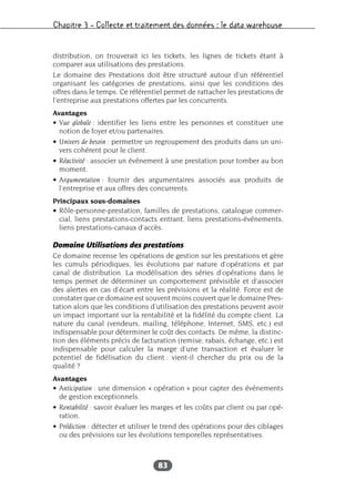 Chapitre 3 – Collecte et traitement des données : le data warehouse
83
distribution, on trouverait ici les tickets, les lignes de tickets étant à
comparer aux utilisations des prestations.
Le domaine des Prestations doit être structuré autour d’un référentiel
organisant les catégories de prestations, ainsi que les conditions des
offres dans le temps. Ce référentiel permet de rattacher les prestations de
l’entreprise aux prestations offertes par les concurrents.
Avantages
• Vue globale : identifier les liens entre les personnes et constituer une
notion de foyer et/ou partenaires.
• Univers de besoin : permettre un regroupement des produits dans un uni-
vers cohérent pour le client.
• Réactivité : associer un événement à une prestation pour tomber au bon
moment.
• Argumentation : fournir des argumentaires associés aux produits de
l’entreprise et aux offres des concurrents.
Principaux sous-domaines
• Rôle-personne-prestation, familles de prestations, catalogue commer-
cial, liens prestations-contacts entrant, liens prestations-événements,
liens prestations-canaux d’accès.
Domaine Utilisations des prestations
Ce domaine recense les opérations de gestion sur les prestations et gère
les cumuls périodiques, les évolutions par nature d’opérations et par
canal de distribution. La modélisation des séries d’opérations dans le
temps permet de déterminer un comportement prévisible et d’associer
des alertes en cas d’écart entre les prévisions et la réalité. Force est de
constater que ce domaine est souvent moins couvert que le domaine Pres-
tation alors que les conditions d’utilisation des prestations peuvent avoir
un impact important sur la rentabilité et la fidélité du compte client. La
nature du canal (vendeurs, mailing, téléphone, Internet, SMS, etc.) est
indispensable pour déterminer le coût des contacts. De même, la distinc-
tion des éléments précis de facturation (remise, rabais, échange, etc.) est
indispensable pour calculer la marge d’une transaction et évaluer le
potentiel de fidélisation du client : vient-il chercher du prix ou de la
qualité ?
Avantages
• Anticipation : une dimension « opération » pour capter des événements
de gestion exceptionnels.
• Rentabilité : savoir évaluer les marges et les coûts par client ou par opé-
ration.
• Prédiction : détecter et utiliser le trend des opérations pour des ciblages
ou des prévisions sur les évolutions temporelles représentatives.
 