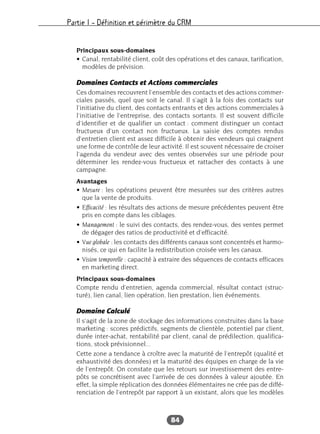 Partie I – Définition et périmètre du CRM
84
Principaux sous-domaines
• Canal, rentabilité client, coût des opérations et des canaux, tarification,
modèles de prévision.
Domaines Contacts et Actions commerciales
Ces domaines recouvrent l’ensemble des contacts et des actions commer-
ciales passés, quel que soit le canal. Il s’agit à la fois des contacts sur
l’initiative du client, des contacts entrants et des actions commerciales à
l’initiative de l’entreprise, des contacts sortants. Il est souvent difficile
d’identifier et de qualifier un contact : comment distinguer un contact
fructueux d’un contact non fructueux. La saisie des comptes rendus
d’entretien client est assez difficile à obtenir des vendeurs qui craignent
une forme de contrôle de leur activité. Il est souvent nécessaire de croiser
l’agenda du vendeur avec des ventes observées sur une période pour
déterminer les rendez-vous fructueux et rattacher des contacts à une
campagne.
Avantages
• Mesure : les opérations peuvent être mesurées sur des critères autres
que la vente de produits.
• Efficacité : les résultats des actions de mesure précédentes peuvent être
pris en compte dans les ciblages.
• Management : le suivi des contacts, des rendez-vous, des ventes permet
de dégager des ratios de productivité et d’efficacité.
• Vue globale : les contacts des différents canaux sont concentrés et harmo-
nisés, ce qui en facilite la redistribution croisée vers les canaux.
• Vision temporelle : capacité à extraire des séquences de contacts efficaces
en marketing direct.
Principaux sous-domaines
Compte rendu d’entretien, agenda commercial, résultat contact (struc-
turé), lien canal, lien opération, lien prestation, lien événements.
Domaine Calculé
Il s’agit de la zone de stockage des informations construites dans la base
marketing : scores prédictifs, segments de clientèle, potentiel par client,
durée inter-achat, rentabilité par client, canal de prédilection, qualifica-
tions, stock prévisionnel...
Cette zone a tendance à croître avec la maturité de l’entrepôt (qualité et
exhaustivité des données) et la maturité des équipes en charge de la vie
de l’entrepôt. On constate que les retours sur investissement des entre-
pôts se concrétisent avec l’arrivée de ces données à valeur ajoutée. En
effet, la simple réplication des données élémentaires ne crée pas de diffé-
renciation de l’entrepôt par rapport à un existant, alors que les modèles
 