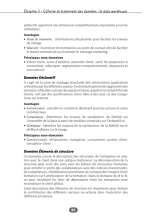 Chapitre 3 – Collecte et traitement des données : le data warehouse
85
prédictifs apportent une dimension complémentaire importante pour les
utilisateurs.
Avantages
• Moins de traitements : informations précalculées pour faciliter les travaux
de ciblage.
• Réactivité : fourniture d’informations au point de contact afin de faciliter
le travail commercial ou d’orienter le message marketing.
Principaux sous-domaines
• Valeur client, score d’attrition, potentiel client, score de propension à
consommer, urba-types, segmentation comportementale, séquences et
associations.
Domaine Déclaratif
Il s’agit de la zone de stockage structurée des informations qualitatives
collectées par les différents canaux. Ce domaine permet de rapprocher des
données collectées soit par des questionnaires auprès d’un échantillon de
clients, soit par des qualifications client liées à des jeux ou des naviga-
tions sur Internet.
Avantages
• Enrichissement : prendre en compte le déclaratif pour les actions et actes
commerciaux.
• Extrapolation : déterminer les niveaux de satisfaction, de fidélité sur
l’ensemble de la base à partir de modèles construits sur l’échantillon.
• Stratégique : identifier les impacts de la satisfaction, de la fidélité sur le
chiffre d’affaires ou la marge.
Principaux sous-domaines
• Questionnaire, réclamations, navigation, concurrence, projets client,
simulation client.
Domaine Éléments de structure
Ce domaine couvre la description des structures de l’entreprise en rela-
tion avec le client dans une optique multicanal. La décomposition de la
structure peut avoir des liens avec les fichiers de ressources humaines
pour enrichir le profil des collaborateurs avec des notions d’ancienneté,
de compétences, d’habilitation permettant de comprendre l’impact d’une
formation sur l’amélioration de la formation. Dans le domaine du B to B,
on peut introduire les liens de dépendance entre les entreprises pour
reconstituer le client global.
Cette description des éléments de structure est importante pour évaluer
la contribution des différents services ou acteurs dans l’exécution des
différents processus.
 