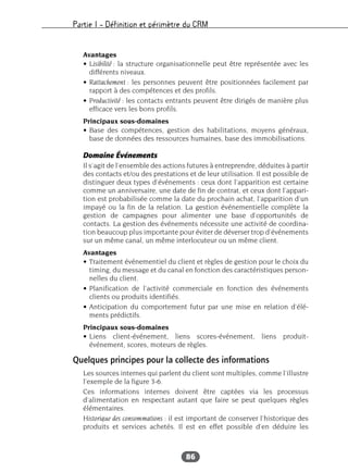 Partie I – Définition et périmètre du CRM
86
Avantages
• Lisibilité : la structure organisationnelle peut être représentée avec les
différents niveaux.
• Rattachement : les personnes peuvent être positionnées facilement par
rapport à des compétences et des profils.
• Productivité : les contacts entrants peuvent être dirigés de manière plus
efficace vers les bons profils.
Principaux sous-domaines
• Base des compétences, gestion des habilitations, moyens généraux,
base de données des ressources humaines, base des immobilisations.
Domaine Événements
Il s’agit de l’ensemble des actions futures à entreprendre, déduites à partir
des contacts et/ou des prestations et de leur utilisation. Il est possible de
distinguer deux types d’événements : ceux dont l’apparition est certaine
comme un anniversaire, une date de fin de contrat, et ceux dont l’appari-
tion est probabilisée comme la date du prochain achat, l’apparition d’un
impayé ou la fin de la relation. La gestion événementielle complète la
gestion de campagnes pour alimenter une base d’opportunités de
contacts. La gestion des événements nécessite une activité de coordina-
tion beaucoup plus importante pour éviter de déverser trop d’événements
sur un même canal, un même interlocuteur ou un même client.
Avantages
• Traitement événementiel du client et règles de gestion pour le choix du
timing, du message et du canal en fonction des caractéristiques person-
nelles du client.
• Planification de l’activité commerciale en fonction des événements
clients ou produits identifiés.
• Anticipation du comportement futur par une mise en relation d’élé-
ments prédictifs.
Principaux sous-domaines
• Liens client-événement, liens scores-événement, liens produit-
événement, scores, moteurs de règles.
Quelques principes pour la collecte des informations
Les sources internes qui parlent du client sont multiples, comme l’illustre
l’exemple de la figure 3-6.
Ces informations internes doivent être captées via les processus
d’alimentation en respectant autant que faire se peut quelques règles
élémentaires.
Historique des consommations : il est important de conserver l’historique des
produits et services achetés. Il est en effet possible d’en déduire les
 