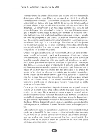Partie I – Définition et périmètre du CRM
88
Historique de tous les contacts : l’historique des actions présente l’ensemble
des moyens utilisés pour délivrer un message à un client. Il est utile de
suivre les coûts associés à l’utilisation de ces vecteurs de communication.
Les entreprises qui ont une large palette de moyens de communication
pourront choisir d’agir sur des canaux moins coûteux pour limiter les
dépenses. La conservation d’un historique complet des contacts est
primordiale pour déterminer la réceptivité du client aux différents messa-
ges, et repérer les méthodes marketing qui donnent les meilleurs résul-
tats. Cet historique doit englober les différents types de contacts : appels
entrants des prospects et des clients, courriers et réclamations, remon-
tées de coupons ou autres remontées marketing direct (annonces presse,
numéro vert ou indigo, fax et bus mailing). L’historisation de la navigation
sur les serveurs vocaux ou les sites Internet (du moins les éléments les
plus signifiants) doit être mise en place car elle constitue un moyen de
comprendre les attentes des clients.
Chaque fois qu’un client parle à un représentant, utilise un canal électro-
nique, remplit un formulaire, participe à un concours, il entre en relation
avec l’entreprise. La base de données doit enregistrer, suivre et évaluer
tous les contacts intervenus entre une société et ses clients, ses pros-
pects, quels que soient les supports envisagés. La gestion de l’historique
des données accordera plus d’importance à certains événements et
oubliera progressivement des données. Une gestion spécifique des histo-
riques en fonction des événements doit être envisagée. Il est crucial de
savoir qu’un client est devenu propriétaire par un crédit immobilier,
même lorsque ce dernier est terminé ; par contre, savoir qu’il a consulté
cinq fois la page des annonces immobilières n’est utile que pour activer
une action à court terme. Il faut couvrir l’ensemble des moyens par
lesquels le client entre en relation pour mesurer l’intensité et les coûts
associés à chaque client.
Cette approche extensive du stockage des informations apparaît souvent
comme un élément inutile chez certains chefs de projet, soucieux de la
gestion du stockage. Notre expérience nous a souvent montré qu’une
politique volontariste de réduction des volumes de données sans analyse
préalable des impacts fonctionnels se traduit par une perte d’opportuni-
tés, par un délai important de réaction et des coûts importants de reprise.
Il est plus difficile de reconstruire des données passées enfouies dans les
archivages que de stocker ces données dans des tables, même peu parfai-
tes.
Le bon choix des données est difficile. Les stressés préconiseront de tout
garder, ce qui est difficile. Les censeurs choisiront les données à conser-
ver, en fonction de critères parfois non optimaux. Les prudents effectue-
ront des analyses des données en amont des choix, pour identifier les
dépendances et les impacts entre les données et les modalités (data
mining en amont du projet entrepôt).
 