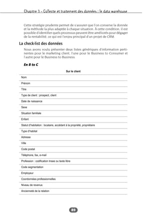 Chapitre 3 – Collecte et traitement des données : le data warehouse
89
Cette stratégie prudente permet de s’assurer que l’on conserve la donnée
et la méthode la plus adaptée à chaque situation. À cette condition, il est
possible d’identifier quels processus peuvent être améliorés pour dégager
de la rentabilité, ce qui est l’enjeu principal d’un projet de CRM.
La check-list des données
Nous avons voulu présenter deux listes génériques d’information perti-
nentes pour le marketing client, l’une pour le Business to Consumer et
l’autre pour le Business to Business.
En B to C
Sur le client
Nom
Prénom
Titre
Type de client : prospect, client
Date de naissance
Sexe
Situation familiale
Enfant
Statut d’habitation : locataire, accédant à la propriété, propriétaire
Type d’habitat
Adresse
Ville
Code postal
Téléphone, fax, e-mail
Profession : codification Insee ou texte libre
Code segmentation
Employeur
Coordonnées professionnelles
Niveau de revenus
Ancienneté de la relation
 