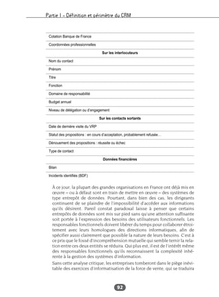 Partie I – Définition et périmètre du CRM
92
À ce jour, la plupart des grandes organisations en France ont déjà mis en
œuvre – ou à défaut sont en train de mettre en œuvre – des systèmes de
type entrepôt de données. Pourtant, dans bien des cas, les dirigeants
continuent de se plaindre de l’impossibilité d’accéder aux informations
qu’ils désirent. Pareil constat paradoxal laisse à penser que certains
entrepôts de données sont mis sur pied sans qu’une attention suffisante
soit portée à l’expression des besoins des utilisateurs fonctionnels. Les
responsables fonctionnels doivent libérer du temps pour collaborer étroi-
tement avec leurs homologues des directions informatiques, afin de
spécifier aussi clairement que possible la nature de leurs besoins. C’est à
ce prix que le fossé d’incompréhension mutuelle qui semble ternir la rela-
tion entre ces deux entités se réduira. Qui plus est, il est de l’intérêt même
des responsables fonctionnels qu’ils reconnaissent la complexité inhé-
rente à la gestion des systèmes d’information.
Sans cette analyse critique, les entreprises tomberont dans le piège inévi-
table des exercices d’informatisation de la force de vente, qui se traduira
Cotation Banque de France
Coordonnées professionnelles
Sur les interlocuteurs
Nom du contact
Prénom
Titre
Fonction
Domaine de responsabilité
Budget annuel
Niveau de délégation ou d’engagement
Sur les contacts sortants
Date de dernière visite du VRP
Statut des propositions : en cours d’acceptation, probablement refusée…
Dénouement des propositions : réussite ou échec
Type de contact
Données financières
Bilan
Incidents identifiés (BDF)
 