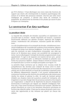 Chapitre 3 – Collecte et traitement des données : le data warehouse
93
par 50 % d’échecs ! Il faut développer une vision claire des fonctions de
support aux clients afin d’entreprendre la mutation psychologique des
acteurs et la refonte des processus existants. Une fois que cette vision
stratégique est comprise, il devient plus facile de construire le
programme, de sélectionner les données et les projets qui auront le plus
d’impacts sur l’entreprise.
La construction d’un data warehouse
La procédure idéale
La majorité des entrepôts de données aujourd’hui en exploitation ont
accouché dans la douleur : retards importants de livraison, couverture
fonctionnelle inférieure aux attentes d’origine, explosion des budgets
initiaux, insatisfaction des utilisateurs, mauvaise qualité des informa-
tions…
Le coût d’implémentation d’un entrepôt de données, véritablement trans-
versal et fédérateur de l’ensemble des systèmes d’une entreprise, dépasse
la plupart du temps tout réalisme budgétaire. Il est donc souvent néces-
saire de construire un plan d’urbanisation d’ensemble, une cible qui
donne un fil directeur pour assurer une possibilité de convergence à
terme, tout en développant l’entrepôt de données progressivement et par
appartement. Il s’agit ici de respecter une maxime de bon sens : penser
grand, mais commencer petit. La démarche standard se présente sous
forme d’un processus répétitif ; chaque itération enrichit la solution tout
en respectant plus ou moins six étapes principales (voir figure 3-7).
La première étape commence par la création d’un nouveau mode de
compréhension des données avec l’objectif de mieux servir le client.
Transformer un système qui sait bien faire des transactions en un système
orienté vers le client nécessite un travail de coordination important entre
les différents départements impactés. Il est souvent indispensable de
commencer le projet par des réunions de sensibilisation des acteurs pour
clarifier les enjeux et préciser la cible. Un audit de l’existant permet
d’établir une situation claire de la position actuelle de l’entreprise, afin
d’apprécier ce qui doit changer dans les processus existants et les impacts
sur l’organisation. L’objectif est de répertorier les besoins d’alignement
fonctionnels et techniques par rapport aux objectifs stratégiques fixés.
Pour cela, il faut cerner les besoins d’évolution de l’existant, identifier les
projets d’évolution en cours et les domaines d’évolution prioritaires en
fonction des objectifs métier. Il faut que les acteurs du projet soient cons-
cients des opportunités et des menaces qui pèsent sur chacun des
métiers.
 