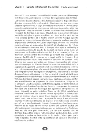 Chapitre 3 – Collecte et traitement des données : le data warehouse
95
aboutit à la construction d’un modèle de données (MCD : Modèle concep-
tuel de données), cartographie théorique de l’organisation des données.
La troisième étape s’attache à identifier les sources et la disponibilité des
données pour remplir le système cible. Il faut remonter aux sources des
systèmes opérationnels. Il s’agit d’une tâche importante et laborieuse qui
consiste à déterminer les processus de nettoyage nécessaires ainsi que
les règles de transformation des données source vers la structure cible de
l’entrepôt de données. À ce stade, il faut choisir la donnée de référence
parmi de multiples origines possibles : un client ne doit avoir qu’une
seule adresse postale, et il faudra choisir laquelle. Chaque système
présente ses propres règles ou définitions pour décrire un client, une offre,
un produit ou un marché. Ainsi, dans une banque, un client sera considéré
comme actif, par un responsable de marché, s’il effectue plus de 15 % de
ses mouvements financiers avec la banque, alors que le marketing le
considérera comme actif à partir du moment où il aura fait au moins un
mouvement sur les douze derniers mois ! Si vous projetez cet écart de
définition sur l’ensemble des données qui devront être intégrées, vous
imaginez la difficulté à organiser un entrepôt unifié de données. Il est
également souvent nécessaire d’analyser et de valider les données : iden-
tification des valeurs aberrantes, des données manquantes, etc. L’expé-
rience montre qu’il est illusoire de vouloir atteindre une fiabilité à 100 %
au premier chargement. La définition et l’exécution de la recette se révèle
trop coûteuse et complexe, elle alourdit les coûts de développement par
une complexification des règles de chargement, elle ralentit la livraison
des données aux utilisateurs… in fine les seuls à pouvoir véritablement
analyser la qualité des données. Il faut savoir se contenter d’être juste sur
98 % des données de départ, en n’alimentant pas les données non confor-
mes aux référentiels, ce qui permet de laisser le temps de corriger au fur
et à mesure. Les utilisateurs doivent être impliqués pour définir comment
ils veulent voir les données mises en forme et représentées. La manière
d’intégrer une dimension historique doit également être précisée à ce
stade. L’objectif de cette troisième étape est de définir précisément
comment transformer des données source éparpillées et hétéroclites,
pour les restituer dans le cadre d’une structure de données orientée
métier, structurée et historique. La plupart du temps, il est nécessaire,
pour les évolutions ultérieures, de disposer d’un dictionnaire centralisé
qui précise la signification des données, leurs origines, les changements
effectués et les règles de constitution à partir des données source. Ces
informations sont communément appelées les métadonnées. Ce diction-
naire est très utile pour l’utilisateur, qui sait ainsi quelles sont les
données disponibles, et pour l’administrateur, qui bénéficie d’une vision
centralisée et unifiée de l’entreprise ou du métier. Celui-ci peut par la
suite compléter, modifier cette représentation en veillant à préserver la
cohérence du système.
 