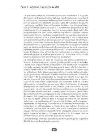 Partie I – Définition et périmètre du CRM
96
La quatrième phase est l’alimentation du data warehouse. Il s’agit de
développer ou de paramétrer les règles de transformation qui constituent
le processus de chargement de l’entrepôt de données. Cette phase est de
plus en plus souvent effectuée avec des outils d’ETL (Extract Transform
Loading) du type Data Stage ou Sunopsis. Ils offrent une richesse d’inter-
face qui facilite la création du code et la maintenance des procédures des
chargements. Il est cependant souvent indispensable d’adjoindre des
programmes en SQL pour traiter certaines données ou optimiser certains
traitements. Certains outils permettent de créer de manière automatique
le méta-dictionnaire. Pour la phase de chargement, il faut souvent avoir
une approche modeste au démarrage, avec un chargement initial simple,
pour tenir compte des problèmes de volume et des temps de mise à jour
des informations. La productivité de l’utilisateur final n’est pas seulement
régie par la richesse fonctionnelle des données qui lui sont proposées ;
elle est également conditionnée par le confort d’utilisation et donc par les
temps de réponse et de service. Le bon calibrage des investissements en
termes de puissance machine, notamment, est à ce stade un facteur clé
pour que la solution soit acceptée par les utilisateurs.
La cinquième phase est celle de l’ouverture des accès aux utilisateurs.
Jusqu’ici, les investissements ont été pour l’essentiel consacrés à stocker
l’information sous une forme restructurée. Cette information se déprécie
vite si elle n’est pas partagée. Pour gagner de la valeur, elle doit être distri-
buée et transformée. Il faut déployer des outils conviviaux et rapides chez
les utilisateurs. Cette étape passe généralement par la création de data-
marts, qui sont des visions des données limitées au métier de l’utilisateur
(voir figure 3-8). Le responsable du ciblage des clients n’aura pas les
mêmes besoins ni, donc, les mêmes données accessibles que le respon-
sable de la plate-forme téléphonique. Ces datamarts sont en fait des
informations précalculées qui ont pour objectif de faciliter les travaux
d’agrégation, de totalisation et de jointure pour l’utilisateur. Ils ont
souvent pour objectif de garantir des temps de traitement ou de préparer
des données sémantiquement correctes pour l’utilisateur. Cette phase
d’ouverture doit être accompagnée d’une politique d’information sur les
données et de formation aux outils. Une des causes d’échec dans l’utilisa-
tion des entrepôts se trouve dans le manque de formation des équipes
techniques. La modification de l’univers des données et des langages,
représentée par le passage d’un infocentre à un entrepôt de données, se
traduit pour les utilisateurs par la crainte de ne pas maîtriser le nouveau
système et par une perte de productivité due à la maîtrise du nouveau
langage. Dans ce contexte, il est difficile de changer et utopique de croire
que la migration se fera car l’entrepôt est plus riche. L’entrepôt dans sa
première version est un problème pour les utilisateurs !
La sixième étape consiste à exploiter les données, point qui est largement
détaillé dans les deux chapitres suivants.
 