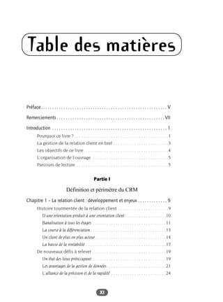 XI
Table des matières
Préface. . . . . . . . . . . . . . . . . . . . . . . . . . . . . . . . . . . . . . . . . . . . . . . . . . . . . . . . V
Remerciements . . . . . . . . . . . . . . . . . . . . . . . . . . . . . . . . . . . . . . . . . . . . . . . . VII
Introduction . . . . . . . . . . . . . . . . . . . . . . . . . . . . . . . . . . . . . . . . . . . . . . . . . . . 1
Pourquoi ce livre ? . . . . . . . . . . . . . . . . . . . . . . . . . . . . . . . . . . . . . . . . .1
La gestion de la relation client en bref . . . . . . . . . . . . . . . . . . . . . . . .3
Les objectifs de ce livre. . . . . . . . . . . . . . . . . . . . . . . . . . . . . . . . . . . . .4
L’organisation de l’ouvrage . . . . . . . . . . . . . . . . . . . . . . . . . . . . . . . . .5
Parcours de lecture . . . . . . . . . . . . . . . . . . . . . . . . . . . . . . . . . . . . . . . .5
Partie I
Définition et périmètre du CRM
Chapitre 1 – La relation client : développement et enjeux . . . . . . . . . . . . . 9
Histoire tourmentée de la relation client . . . . . . . . . . . . . . . . . . . . . .9
D’une orientation produit à une orientation client . . . . . . . . . . . . . . . . . .10
Banalisation à tous les étages . . . . . . . . . . . . . . . . . . . . . . . . . . . . . . . .11
La course à la différenciation. . . . . . . . . . . . . . . . . . . . . . . . . . . . . . . . .13
Un client de plus en plus acteur. . . . . . . . . . . . . . . . . . . . . . . . . . . . . . .14
La baisse de la rentabilité . . . . . . . . . . . . . . . . . . . . . . . . . . . . . . . . . . .17
De nouveaux défis à relever . . . . . . . . . . . . . . . . . . . . . . . . . . . . . . . .19
Un état des lieux préoccupant . . . . . . . . . . . . . . . . . . . . . . . . . . . . . . . .19
Les avantages de la gestion de données. . . . . . . . . . . . . . . . . . . . . . . . . .21
L’alliance de la précision et de la rapidité . . . . . . . . . . . . . . . . . . . . . . . .24
 