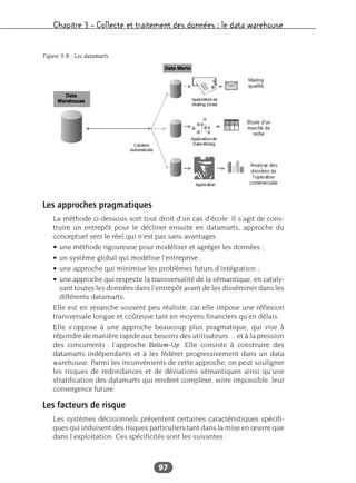 Chapitre 3 – Collecte et traitement des données : le data warehouse
97
Les approches pragmatiques
La méthode ci-dessous sort tout droit d’un cas d’école. Il s’agit de cons-
truire un entrepôt pour le décliner ensuite en datamarts, approche du
conceptuel vers le réel qui n’est pas sans avantages :
• une méthode rigoureuse pour modéliser et agréger les données ;
• un système global qui modélise l’entreprise ;
• une approche qui minimise les problèmes futurs d’intégration ;
• une approche qui respecte la transversalité de la sémantique, en cataly-
sant toutes les données dans l’entrepôt avant de les disséminer dans les
différents datamarts.
Elle est en revanche souvent peu réaliste, car elle impose une réflexion
transversale longue et coûteuse tant en moyens financiers qu’en délais.
Elle s’oppose à une approche beaucoup plus pragmatique, qui vise à
répondre de manière rapide aux besoins des utilisateurs… et à la pression
des concurrents : l’approche Bottom-Up. Elle consiste à construire des
datamarts indépendants et à les fédérer progressivement dans un data
warehouse. Parmi les inconvénients de cette approche, on peut souligner
les risques de redondances et de déviations sémantiques ainsi qu’une
stratification des datamarts qui rendent complexe, voire impossible, leur
convergence future.
Les facteurs de risque
Les systèmes décisionnels présentent certaines caractéristiques spécifi-
ques qui induisent des risques particuliers tant dans la mise en œuvre que
dans l’exploitation. Ces spécificités sont les suivantes :
Figure 3-8 : Les datamarts
 