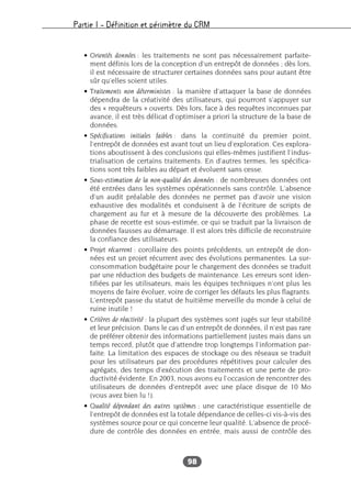 Partie I – Définition et périmètre du CRM
98
• Orientés données : les traitements ne sont pas nécessairement parfaite-
ment définis lors de la conception d’un entrepôt de données ; dès lors,
il est nécessaire de structurer certaines données sans pour autant être
sûr qu’elles soient utiles.
• Traitements non déterministes : la manière d’attaquer la base de données
dépendra de la créativité des utilisateurs, qui pourront s’appuyer sur
des « requêteurs » ouverts. Dès lors, face à des requêtes inconnues par
avance, il est très délicat d’optimiser a priori la structure de la base de
données.
• Spécifications initiales faibles : dans la continuité du premier point,
l’entrepôt de données est avant tout un lieu d’exploration. Ces explora-
tions aboutissent à des conclusions qui elles-mêmes justifient l’indus-
trialisation de certains traitements. En d’autres termes, les spécifica-
tions sont très faibles au départ et évoluent sans cesse.
• Sous-estimation de la non-qualité des données : de nombreuses données ont
été entrées dans les systèmes opérationnels sans contrôle. L’absence
d’un audit préalable des données ne permet pas d’avoir une vision
exhaustive des modalités et conduisent à de l’écriture de scripts de
chargement au fur et à mesure de la découverte des problèmes. La
phase de recette est sous-estimée, ce qui se traduit par la livraison de
données fausses au démarrage. Il est alors très difficile de reconstruire
la confiance des utilisateurs.
• Projet récurrent : corollaire des points précédents, un entrepôt de don-
nées est un projet récurrent avec des évolutions permanentes. La sur-
consommation budgétaire pour le chargement des données se traduit
par une réduction des budgets de maintenance. Les erreurs sont iden-
tifiées par les utilisateurs, mais les équipes techniques n’ont plus les
moyens de faire évoluer, voire de corriger les défauts les plus flagrants.
L’entrepôt passe du statut de huitième merveille du monde à celui de
ruine inutile !
• Critères de réactivité : la plupart des systèmes sont jugés sur leur stabilité
et leur précision. Dans le cas d’un entrepôt de données, il n’est pas rare
de préférer obtenir des informations partiellement justes mais dans un
temps record, plutôt que d’attendre trop longtemps l’information par-
faite. La limitation des espaces de stockage ou des réseaux se traduit
pour les utilisateurs par des procédures répétitives pour calculer des
agrégats, des temps d’exécution des traitements et une perte de pro-
ductivité évidente. En 2003, nous avons eu l’occasion de rencontrer des
utilisateurs de données d’entrepôt avec une place disque de 10 Mo
(vous avez bien lu !).
• Qualité dépendant des autres systèmes : une caractéristique essentielle de
l’entrepôt de données est la totale dépendance de celles-ci vis-à-vis des
systèmes source pour ce qui concerne leur qualité. L’absence de procé-
dure de contrôle des données en entrée, mais aussi de contrôle des
 