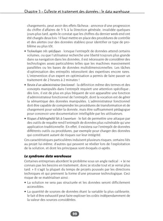 Chapitre 3 – Collecte et traitement des données : le data warehouse
99
chargements, peut avoir des effets fâcheux : annonce d’une progression
du chiffre d’affaires de 5 % à la Direction générale, invalidée quelques
jours plus tard, après le constat que les chiffres du dernier week-end ont
été chargés deux fois ! Il faut mettre en place des procédures de contrôle
et des alertes (sur des données stables) pour identifier ce type de pro-
blème au plus tôt.
• Technologies très spécifiques : lorsque l’entrepôt de données attend certains
volumes, ou que l’utilisateur recherche une liberté toujours plus grande
dans sa navigation dans les données, il est nécessaire de considérer des
technologies assez particulières telles que les machines massivement
parallèles ou les bases de données multidimensionnelles. Les tâches
d’optimisation des entrepôts nécessitent des expertises encore rares.
L’intervention d’un expert en optimisation a permis de faire passer un
traitement de 2 heures à 2 minutes !
• Besoin d’un administrateur fonctionnel : la définition même des termes et des
concepts manipulés dans l’entrepôt requiert une attention spécifique ;
dès lors, il est de plus en plus fréquent de voir apparaître une fonction
d’administrateur fonctionnel de l’entrepôt, dont la vocation est de gérer
la sémantique des données manipulées. L’administrateur fonctionnel
doit être capable de comprendre les procédures de transformation et de
chargement pour valider la donnée, mais être suffisamment pédagogue
pour concevoir une documentation intelligible par les utilisateurs.
• Risques d’hétérogénéité liés à l’ouverture : le fait de permettre une attaque par
des outils de requête rend l’entrepôt de données plus vulnérable qu’une
application traditionnelle. En effet, il existera sur l’entrepôt de données
différents outils ou procédures, par exemple pour charger des données
qui constituent autant de risques sur leur intégrité.
Ces caractéristiques particulières induisent plusieurs risques, certains liés
au projet lui-même, d’autres qui peuvent se révéler lors de l’exploitation
de la solution, et dont les principaux sont évoqués ci-après.
Le syndrome data warehouse
Certaines entreprises abordent le problème sous un angle radical : « Je ne
connais pas les besoins en traitement, donc je stocke tout et je verrai plus
tard. » Il s’agit la plupart du temps de projets poussés par les directions
techniques et qui prennent la forme d’une prouesse technologique. Ceci
risque de se matérialiser ainsi :
• La solution ne sera pas structurée et les données seront difficilement
accessibles.
• La quantité de sources de données étant la variable la plus calibrante,
le fait d’être exhaustif peut faire exploser les coûts indépendamment de
la valeur des sources considérées.
 