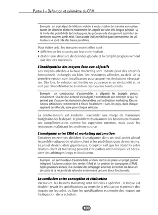 Partie I – Définition et périmètre du CRM
100
Pour éviter cela, les mesures essentielles sont :
• différencier les sources par leur contribution ;
• établir une structure de données globale et la remplir progressivement
par des lots successifs.
L’inadéquation des moyens face aux objectifs
Les moyens affectés à la base marketing sont réduits pour des objectifs
fonctionnels inchangés ou bien, les ressources affectées au-delà de la
première version sont insuffisantes pour assurer les évolutions nécessai-
res. Dès lors, la solution est limitée en puissance et en évolutivité et ne
suit pas l’incontournable évolution des besoins fonctionnels.
La contre-mesure est évidente : s’accorder une marge de manœuvre
budgétaire dès le départ, et planifier très en amont les besoins en ressour-
ces complémentaires comme les expertises externes, mais aussi les
ressources maîtrisant les systèmes source.
L’amalgame entre CRM et marketing automation
Certaines entreprises décident d’amalgamer dans un seul projet global
les problématiques de relation client et les problématiques de marketing.
Le projet devient alors gigantesque, lorsqu’on sait que les objectifs entre
relation client et marketing peuvent être parfois antinomiques, et néces-
siter des arbitrages longs et douloureux.
La confusion entre conception et réalisation
Par nature, les besoins marketing sont difficiles à spécifier ; le risque est
double : revoir les spécifications au cours de la réalisation et prendre des
risques sur les coûts, ou figer les spécifications et prendre des risques sur
l’adéquation de la solution.
Exemple : un opérateur de télécom mobile a voulu stocker de manière exhaustive
toutes les données client et notamment les appels sur une très longue période ; à
la limite des possibilités technologiques, les processus de chargement quotidien se
terminent souvent après midi. Face à cette indisponibilité quasi permanente, les uti-
lisateurs se sont créé des bases parallèles.
Exemple : un constructeur d’automobiles a dépassé les budgets prévus
initialement ; il a dès lors entamé les budgets d’entretien de son entrepôt, ce qui ne
permet pas d’assurer les évolutions demandées par la direction marketing. Des so-
lutions artisanales commencent à fleurir localement : dans les pays, dans chaque
segment de véhicule, voire pour chaque véhicule.
Exemple : un constructeur d’automobiles a voulu mettre en place un projet global
intégrant l’automatisation des ventes (SFA) et la gestion de campagnes (EMA).
Après plusieurs années, il a constaté des dérapages énormes en termes de délais et
de coûts et la nécessité de refondre entièrement certains blocs fonctionnels.
 