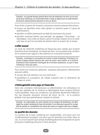 Chapitre 3 – Collecte et traitement des données : le data warehouse
101
Pour éviter ce genre de situation, plusieurs mesures peuvent être prises :
• trouver un équilibre entre refus global ou laxisme quant à l’ajout de
spécifications ;
• planifier un effort permanent au-delà du lancement du projet ;
• planifier certaines tâches, par exemple, les agrégats, l’historique… en
time-framed, c’est-à-dire en fixant a priori le temps imparti et en ne réali-
sant que ce qu’il est possible de réaliser dans le respect de ce temps.
L’effet tunnel
Le cycle de créativité marketing est beaucoup plus rapide que d’autres
fonctions d’une entreprise. Le risque est donc, sur un projet long, de déca-
ler la solution par rapport à des attentes en constante évolution.
Pour éviter ces situations gênantes, quelques précautions élémentaires
peuvent suffire :
• trouver des lots réalistes sur six à neuf mois ;
• paralléliser la conception de l’étape suivante avec la réalisation de
l’étape en cours.
L’hétérogénéité entre pays et l’anarchie
Dans des contextes internationaux ou décentralisés, les utilisateurs ne
sont pas satisfaits de la solution et développent leurs propres fichiers/
outils parallèles. Dans ces conditions, les données deviennent hétérocli-
tes, par exemple, plusieurs notions de client, de CA… et la solution
globale n’est que partiellement remplie et utilisée.
La qualité des données
Le contenu de la base marketing est inexploitable, soit parce qu’il est
insuffisamment renseigné, soit parce que les données sont sales. Dans ce
cas, il y a tout à parier que la base marketing devienne marginale et que le
processus marketing retourne à l’état artisanal.
Exemple : une grande banque prenait deux mois de retard tous les mois sur son pro-
jet de base marketing, car le périmètre était si large au départ que les spécifications
évoluaient nécessairement pendant la mise en œuvre.
Exemple : une banque a mis quatre ans à sortir sa base marketing. Entre-temps, les
centres d’appels étaient devenus des outils de vente à part entière, et la fonction
distribution était totalement distinguée de la fonction production, ce que la base
marketing n’avait pas prévu.
Exemple : les responsables du canal Internet d’une enseigne de distribution ont déve-
loppé leur propre marketing de base de données. Ils se retrouvent aujourd’hui incapa-
bles de prendre en considération les achats des clients en magasin dans leurs ciblages.
 