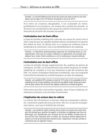 Partie I – Définition et périmètre du CRM
102
Pour éviter ces situations désagréables, il est souhaitable de mener,
parallèlement à la conception, une analyse de la qualité des données, et
de lancer une sensibilisation des canaux de collecte d’informations sur la
nécessité de recueillir des données de qualité.
L’articulation avec les front offices
La base de données marketing doit s’articuler aux canaux de contact avec le
client, faute de quoi les superbes résultats obtenus centralement ne peuvent
être relayés en local. On aboutit alors à un manque de cohérence entre le
marketing et le commercial, voire à une décrédibilisation du marketing.
L’articulation avec les back offices
La base de données diverge progressivement des systèmes de gestion de
l’entreprise, les ERP, car la transformation des entités de gestion en entités
marketing est complexe et n’est pas maintenue au gré des évolutions des
ERP. Les notions d’entreprise deviennent incohérentes, avec une incapacité
à réconcilier les données du contrôle de gestion et celles du marketing.
Cette erreur peut être contournée en gardant, dans la base marketing, les
indicateurs primaires et les données transformées.
L’implication des acteurs dans la collecte
La collecte des informations ne fait pas l’objet de contreparties suffisan-
tes, notamment auprès des forces de vente. Dès lors, le taux de renseigne-
ment baisse, ainsi que la fiabilité des données.
Exemple : un club de fidélité voulait lancer des actions de vente croisée et s’est alors
aperçu que les âges et les CSP étaient renseignés à moins de 30 %.
Exemple : un laboratoire pharmaceutique organisait son marketing direct sur une
segmentation, alors que ses visiteurs médicaux en exploitaient une seconde pour
préparer leurs visites. Cette incohérence a mis le marketing en situation délicate.
Exemple : une société de VPC constate un écart de 10 % entre le CA comptable et le CA
marketing issu de la base marketing. Une personne est dédiée à plein temps pour récon-
cilier les deux notions afin de fournir des rapports cohérents au contrôle de gestion.
Exemple : une société de crédit revolving met en place une solution de centre d’ap-
pels très évoluée pour qualifier les appels. La formation est déployée avec force au
démarrage, puis abandonnée sans structure de hot line dédiée. Compte tenu du
taux de turn over important dans ce métier, les nouveaux salariés apprennent le
produit sur le tas et la transmission devient orale. L’application n’est pas utilisée en
conformité avec les objectifs initiaux.
 