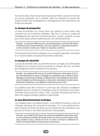Chapitre 3 – Collecte et traitement des données : le data warehouse
103
Pour éviter cela, il faut trouver des moyens pour former, assister et motiver
les acteurs impliqués sur la collecte, dater les données et trouver des
moyens d’offrir des contreparties au renseignement des informations de
la base de données.
Le manque de perspective
La base de données est conçue dans une optique à court terme sans
ouverture sur les évolutions probables. Dès lors, la prise en compte de
changements tels que des nouveaux produits, canaux, marchés ne peut
pas se faire dans la base marketing sans une refonte profonde.
Ce biais peut être limité en adoptant une conception générale visionnaire
et un macromodèle conceptuel de données ambitieux.
Le manque de réactivité
La base de données dans sa première version est figée et les demandes
d’évolution ne sont pas ou sont peu prises en compte. Dès lors, se créent
des divergences entre la solution et les besoins.
Ce problème peut être anticipé et contré par une allocation budgétaire
préalable pour les évolutions probables et par la nomination d’un admi-
nistrateur fonctionnel de la base. Enfin, le projet d’entrepôt doit être vu
dans une logique d’étapes rapides et rapprochées.
Le sous-dimensionnement technique
Les requêtes étant non déterministes, il est difficile d’estimer a priori le
calibrage technique de l’entrepôt de données. Or, le sous-dimensionne-
ment impacte les temps de réponse et la satisfaction des utilisateurs, qui
peuvent se lasser si ces délais deviennent inacceptables.
Exemple : la vente par téléphone pour une grande banque n’avait pas été prévue
initialement dans la base marketing ; dans ces conditions, il a été nécessaire de lan-
cer des évolutions lourdes pour intégrer ces nouvelles conditions.
Exemple : une société de VPC entre sur le marché d’Internet et a donc besoin d’une vi-
sion internationale de ses clients. Les budgets ne le permettant pas, la division Internet
développe sa propre base marketing, au détriment de la vision globale du client néces-
saire à l’entreprise. Les offres reçues par un même client, notamment en termes de prix,
deviennent incohérentes, ce qui dégrade la qualité perçue par le client.
Exemple : une société de VPC ayant des contraintes budgétaires trop serrées impo-
se à ses utilisateurs des délais de requête de deux ou trois jours entre chaque comp-
tage complexe. Ceux-ci utilisent de moins en moins la solution et élaborent de
manière artisanale différents datamarts plus performants.
 