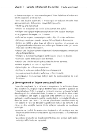 Chapitre 3 – Collecte et traitement des données : le data warehouse
105
et de communiquer en interne sur les possibilités de la base afin de susci-
ter des vocations d’utilisateurs.
Face à ces écueils potentiels, il n’existe pas de solution miracle, mais
quelques conseils de bon sens peuvent être donnés :
• Think big and start small.
• Définir les indicateurs de succès et les convertir en euros.
• Intégrer une logique de processus plutôt qu’une logique de projet.
• S’appuyer sur des experts du domaine.
• Affecter les moyens en conséquence des objectifs et des ambitions.
• Déployer en releases rapides par une hiérarchisation des sources.
• Définir un MCD le plus large et pérenne possible, et accepter une
logique où les données ne sous-tendent pas forcément des processus,
mais des objectifs stratégiques.
• Prévoir une structure commune et internationale indépendamment des
choix d’implantation.
• Intégrer la maîtrise d’ouvrage en continu dans toutes les étapes.
• Faire des audits de la qualité des données.
• Prévoir une sensibilisation particulière des forces de vente.
• Former et prévoir un support significatif.
• Démultiplier les utilisateurs centraux.
• Intégrer la résistance naturelle face au changement.
• Assurer une administration technique et fonctionnelle.
• Accompagner les nouveaux métiers dans la reconnaissance de leurs
fonctions.
Le développement en interne ou externalisation
Devant la complexité de la tâche de conception et de réalisation de ces
data warehouses, de plus en plus d’entreprises se posent la question de
l’externalisation. Celle-ci ne peut se concevoir pour des secteurs d’activité
dans lesquels la confidentialité des données est primordiale. Mais certai-
nes entreprises ont appris à dépasser cette barrière en s’alliant à des
partenaires qui leur garantissent la confidentialité en installant les bases
dans les locaux des clients. De plus en plus de responsables marketing
sont séduits à l’idée de déléguer la gestion de la base de contacts et de
clients à des sociétés tierces. Cette solution présente de nombreux
avantages :
• garantie de qualité de service dans le domaine informatique avec des
machines bien dimensionnées et des équipes dédiées à la maintenance
de la base ;
• possibilité d’amortir les investissements matériels avec un autre parte-
naire (en téléphonie par exemple) ;
 