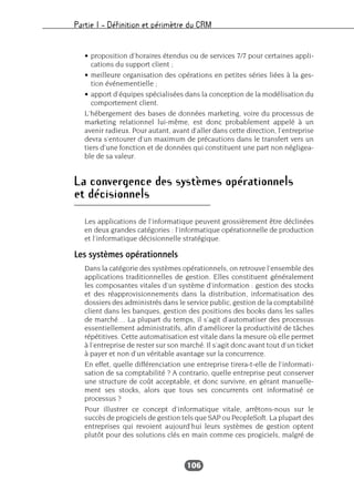 Partie I – Définition et périmètre du CRM
106
• proposition d’horaires étendus ou de services 7/7 pour certaines appli-
cations du support client ;
• meilleure organisation des opérations en petites séries liées à la ges-
tion événementielle ;
• apport d’équipes spécialisées dans la conception de la modélisation du
comportement client.
L’hébergement des bases de données marketing, voire du processus de
marketing relationnel lui-même, est donc probablement appelé à un
avenir radieux. Pour autant, avant d’aller dans cette direction, l’entreprise
devra s’entourer d’un maximum de précautions dans le transfert vers un
tiers d’une fonction et de données qui constituent une part non négligea-
ble de sa valeur.
La convergence des systèmes opérationnels
et décisionnels
Les applications de l’informatique peuvent grossièrement être déclinées
en deux grandes catégories : l’informatique opérationnelle de production
et l’informatique décisionnelle stratégique.
Les systèmes opérationnels
Dans la catégorie des systèmes opérationnels, on retrouve l’ensemble des
applications traditionnelles de gestion. Elles constituent généralement
les composantes vitales d’un système d’information : gestion des stocks
et des réapprovisionnements dans la distribution, informatisation des
dossiers des administrés dans le service public, gestion de la comptabilité
client dans les banques, gestion des positions des books dans les salles
de marché… La plupart du temps, il s’agit d’automatiser des processus
essentiellement administratifs, afin d’améliorer la productivité de tâches
répétitives. Cette automatisation est vitale dans la mesure où elle permet
à l’entreprise de rester sur son marché. Il s’agit donc avant tout d’un ticket
à payer et non d’un véritable avantage sur la concurrence.
En effet, quelle différenciation une entreprise tirera-t-elle de l’informati-
sation de sa comptabilité ? A contrario, quelle entreprise peut conserver
une structure de coût acceptable, et donc survivre, en gérant manuelle-
ment ses stocks, alors que tous ses concurrents ont informatisé ce
processus ?
Pour illustrer ce concept d’informatique vitale, arrêtons-nous sur le
succès de progiciels de gestion tels que SAP ou PeopleSoft. La plupart des
entreprises qui revoient aujourd’hui leurs systèmes de gestion optent
plutôt pour des solutions clés en main comme ces progiciels, malgré de
 