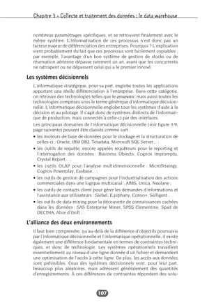 Chapitre 3 – Collecte et traitement des données : le data warehouse
107
nombreux paramétrages spécifiques, et se retrouvent finalement avec le
même système. L’informatisation de ces processus n’est donc pas un
facteur majeur de différenciation des entreprises. Pourquoi ? L’explication
vient probablement du fait que ces processus sont facilement copiables ;
par exemple, l’avantage d’un bon système de gestion de stocks ou de
réservation aérienne dépasse rarement un an, avant que les concurrents
ne rattrapent ou ne dépassent celui qui a le premier innové.
Les systèmes décisionnels
L’informatique stratégique, pour sa part, englobe toutes les applications
apportant une réelle différenciation à l’entreprise. Dans cette catégorie,
on retrouve des technologies telles que le groupware, mais aussi toutes les
technologies comprises sous le terme générique d’informatique décision-
nelle. L’informatique décisionnelle englobe tous les systèmes d’aide à la
décision et au pilotage. Il s’agit donc de systèmes distincts de l’informati-
que de production, mais connectés à celle-ci par des interfaces.
Les principaux domaines de l’informatique décisionnelle (voir figure 3-9,
page suivante) peuvent être classés comme suit :
• les moteurs de base de données pour le stockage et la structuration de
celles-ci : Oracle, IBM DB2, Teradata, Microsoft SQL Server... ;
• les outils de requête, encore appelés requêteurs pour le reporting et
l’interrogation des données : Business Objects, Cognos Impromptu,
Crystal Report... ;
• les outils OLAP pour l’analyse multidimensionnelle : MicroStrategy,
Cognos Powerplay, Essbase... ;
• les outils de gestion de campagnes pour l’industrialisation des actions
commerciales dans une logique multicanal : AIMS, Unica, Neolane ;
• les outils de contacts client pour gérer les demandes d’informations et
l’assistance aux utilisateurs : Siebel, E.piphany, Conso+, Selligent ;
• les outils de data mining pour la découverte de connaissances cachées
dans les données : SAS Enterprise Miner, SPSS Clementine, Spad de
DECISIA, Alice d’ISoft…
L’alliance des deux environnements
Il faut bien comprendre, qu’au-delà de la différence d’objectifs poursuivis
par l’informatique décisionnelle et l’informatique opérationnelle, il existe
également une différence fondamentale en termes de contraintes techni-
ques, et donc de technologie. Les systèmes opérationnels travaillent
essentiellement au niveau d’une ligne donnée d’un fichier et demandent
une optimisation de l’accès à cette ligne. De plus, les accès aux données
sont prévisibles. Ceux des systèmes décisionnels sont, pour leur part,
beaucoup plus aléatoires, mais adressent généralement des quantités
d’enregistrements. À ces différences de contraintes répondent des solu-
 