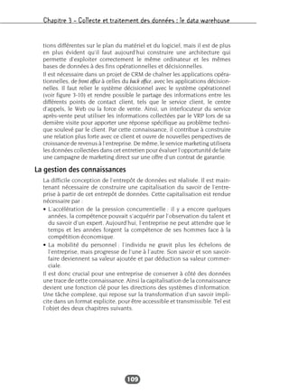 Chapitre 3 – Collecte et traitement des données : le data warehouse
109
tions différentes sur le plan du matériel et du logiciel, mais il est de plus
en plus évident qu’il faut aujourd’hui construire une architecture qui
permette d’exploiter correctement le même ordinateur et les mêmes
bases de données à des fins opérationnelles et décisionnelles.
Il est nécessaire dans un projet de CRM de chaîner les applications opéra-
tionnelles, de front office à celles du back office, avec les applications décision-
nelles. Il faut relier le système décisionnel avec le système opérationnel
(voir figure 3-10) et rendre possible le partage des informations entre les
différents points de contact client, tels que le service client, le centre
d’appels, le Web ou la force de vente. Ainsi, un interlocuteur du service
après-vente peut utiliser les informations collectées par le VRP lors de sa
dernière visite pour apporter une réponse spécifique au problème techni-
que soulevé par le client. Par cette connaissance, il contribue à construire
une relation plus forte avec ce client et ouvre de nouvelles perspectives de
croissance de revenus à l’entreprise. De même, le service marketing utilisera
les données collectées dans cet entretien pour évaluer l’opportunité de faire
une campagne de marketing direct sur une offre d’un contrat de garantie.
La gestion des connaissances
La difficile conception de l’entrepôt de données est réalisée. Il est main-
tenant nécessaire de construire une capitalisation du savoir de l’entre-
prise à partir de cet entrepôt de données. Cette capitalisation est rendue
nécessaire par :
• L’accélération de la pression concurrentielle : il y a encore quelques
années, la compétence pouvait s’acquérir par l’observation du talent et
du savoir d’un expert. Aujourd’hui, l’entreprise ne peut attendre que le
temps et les années forgent la compétence de ses hommes face à la
compétition économique.
• La mobilité du personnel : l’individu ne gravit plus les échelons de
l’entreprise, mais progresse de l’une à l’autre. Son savoir et son savoir-
faire deviennent sa valeur ajoutée et par déduction sa valeur commer-
ciale.
Il est donc crucial pour une entreprise de conserver à côté des données
une trace de cette connaissance. Ainsi la capitalisation de la connaissance
devient une fonction clé pour les directions des systèmes d’information.
Une tâche complexe, qui repose sur la transformation d’un savoir impli-
cite dans un format explicite, pour être accessible et transmissible. Tel est
l’objet des deux chapitres suivants.
 