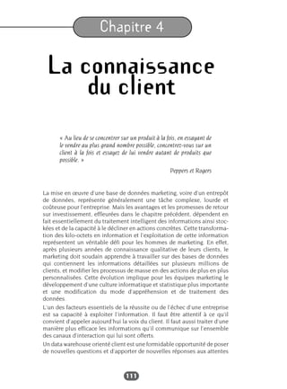 111
Chapitre 4
La connaissance
du client
« Au lieu de se concentrer sur un produit à la fois, en essayant de
le vendre au plus grand nombre possible, concentrez-vous sur un
client à la fois et essayez de lui vendre autant de produits que
possible. »
Peppers et Rogers
La mise en œuvre d’une base de données marketing, voire d’un entrepôt
de données, représente généralement une tâche complexe, lourde et
coûteuse pour l’entreprise. Mais les avantages et les promesses de retour
sur investissement, effleurées dans le chapitre précédent, dépendent en
fait essentiellement du traitement intelligent des informations ainsi stoc-
kées et de la capacité à le décliner en actions concrètes. Cette transforma-
tion des kilo-octets en information et l’exploitation de cette information
représentent un véritable défi pour les hommes de marketing. En effet,
après plusieurs années de connaissance qualitative de leurs clients, le
marketing doit soudain apprendre à travailler sur des bases de données
qui contiennent les informations détaillées sur plusieurs millions de
clients, et modifier les processus de masse en des actions de plus en plus
personnalisées. Cette évolution implique pour les équipes marketing le
développement d’une culture informatique et statistique plus importante
et une modification du mode d’appréhension et de traitement des
données.
L’un des facteurs essentiels de la réussite ou de l’échec d’une entreprise
est sa capacité à exploiter l’information. Il faut être attentif à ce qu’il
convient d’appeler aujourd’hui la voix du client. Il faut aussi traiter d’une
manière plus efficace les informations qu’il communique sur l’ensemble
des canaux d’interaction qui lui sont offerts.
Un data warehouse orienté client est une formidable opportunité de poser
de nouvelles questions et d’apporter de nouvelles réponses aux attentes
 